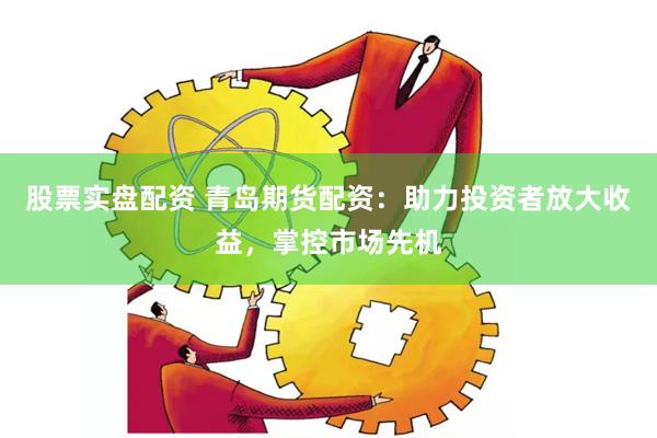 股票实盘配资 青岛期货配资：助力投资者放大收益，掌控市场先机