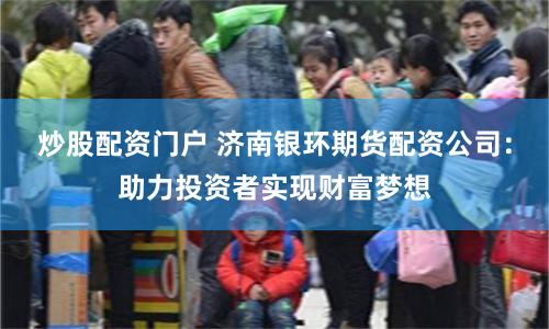 炒股配资门户 济南银环期货配资公司：助力投资者实现财富梦想