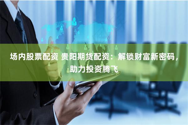 场内股票配资 贵阳期货配资：解锁财富新密码，助力投资腾飞
