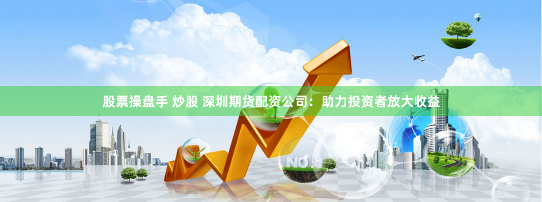 股票操盘手 炒股 深圳期货配资公司：助力投资者放大收益