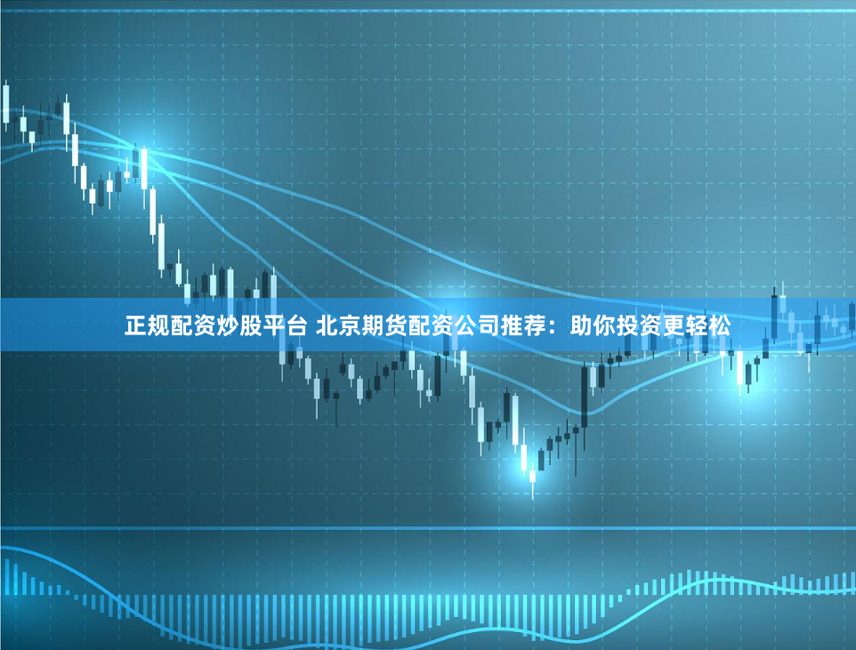 正规配资炒股平台 北京期货配资公司推荐：助你投资更轻松