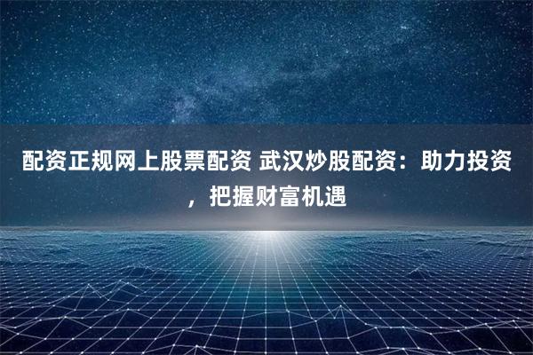 配资正规网上股票配资 武汉炒股配资：助力投资，把握财富机遇