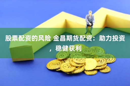 股票配资的风险 金昌期货配资：助力投资，稳健获利