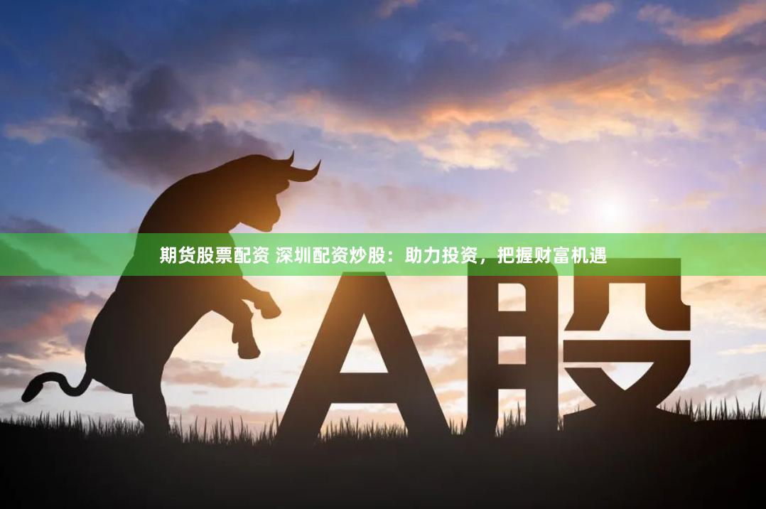 期货股票配资 深圳配资炒股：助力投资，把握财富机遇