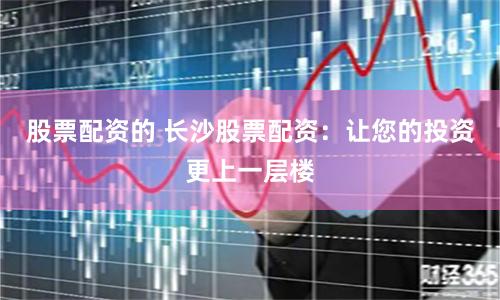股票配资的 长沙股票配资：让您的投资更上一层楼