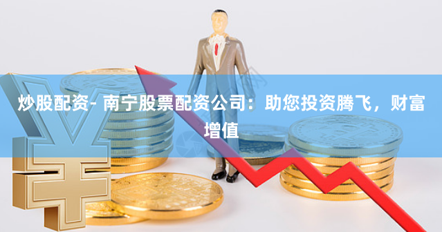 炒股配资- 南宁股票配资公司：助您投资腾飞，财富增值