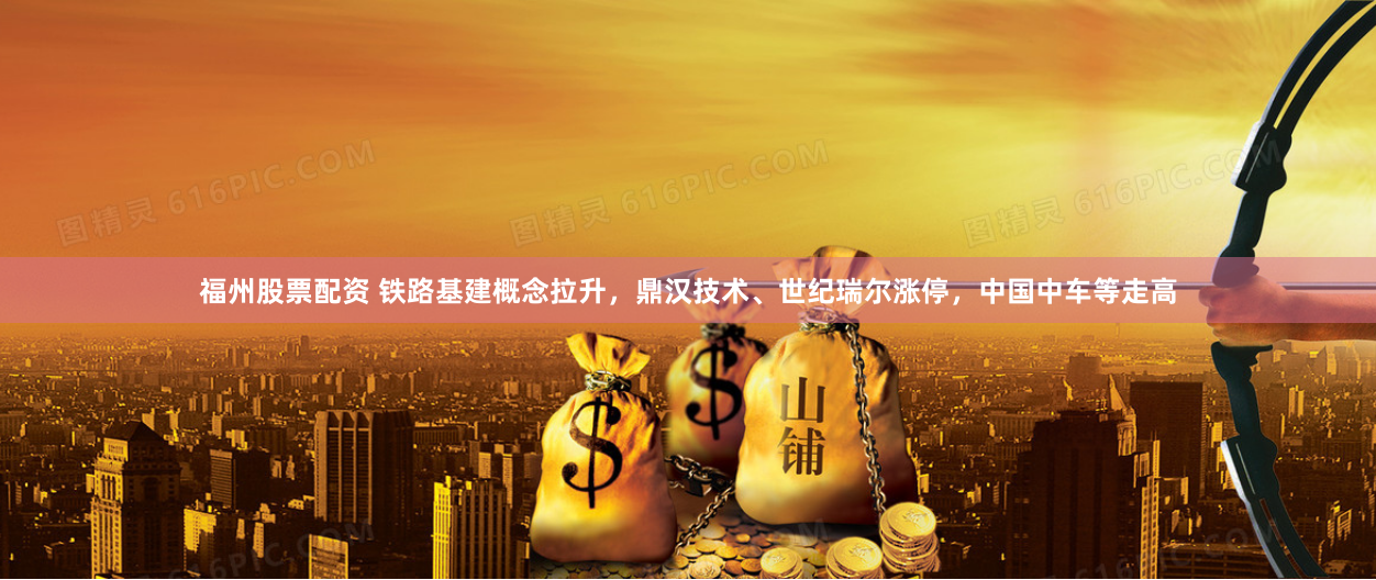 福州股票配资 铁路基建概念拉升，鼎汉技术、世纪瑞尔涨停，中国中车等走高