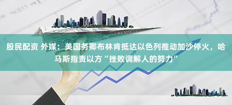 股民配资 外媒：美国务卿布林肯抵达以色列推动加沙停火，哈马斯指责以方“挫败调解人的努力”