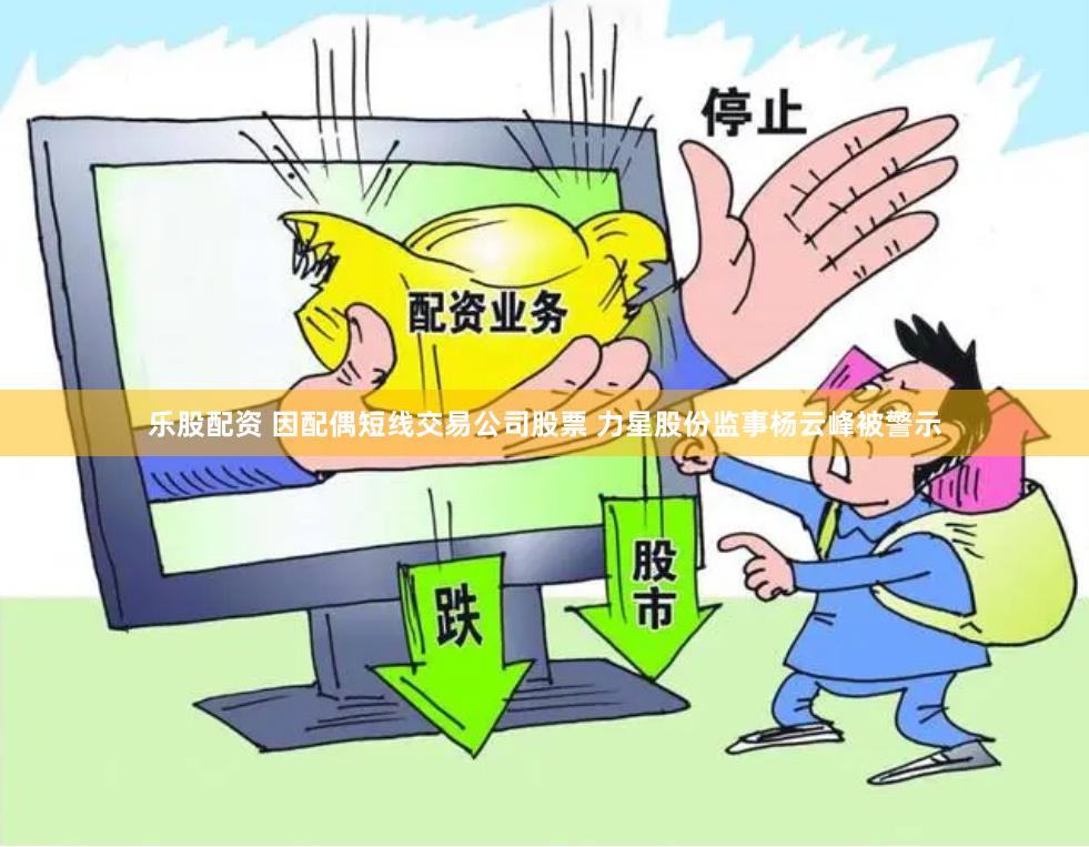 乐股配资 因配偶短线交易公司股票 力星股份监事杨云峰被警示