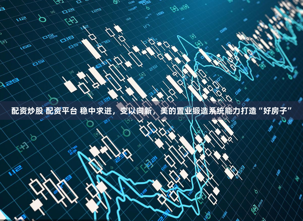 配资炒股 配资平台 稳中求进，变以向新，美的置业锻造系统能力打造“好房子”