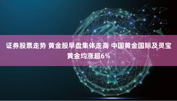 证券股票走势 黄金股早盘集体走高 中国黄金国际及灵宝黄金均涨超6%