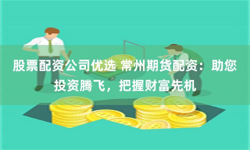 股票配资公司优选 常州期货配资：助您投资腾飞，把握财富先机