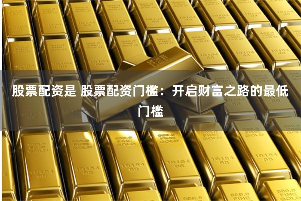 股票配资是 股票配资门槛：开启财富之路的最低门槛