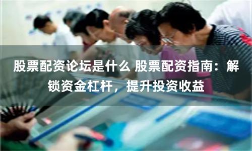 股票配资论坛是什么 股票配资指南：解锁资金杠杆，提升投资收益