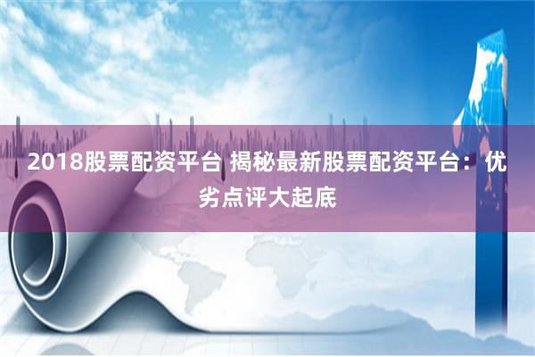 2018股票配资平台 揭秘最新股票配资平台：优劣点评大起底