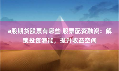 a股期货股票有哪些 股票配资融资：解锁投资潜能，提升收益空间