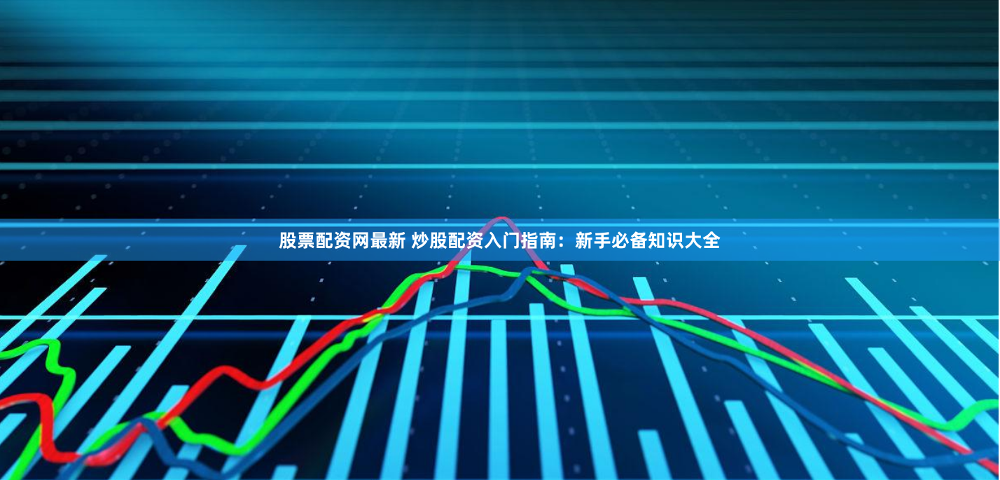 股票配资网最新 炒股配资入门指南:新手必备知识大全