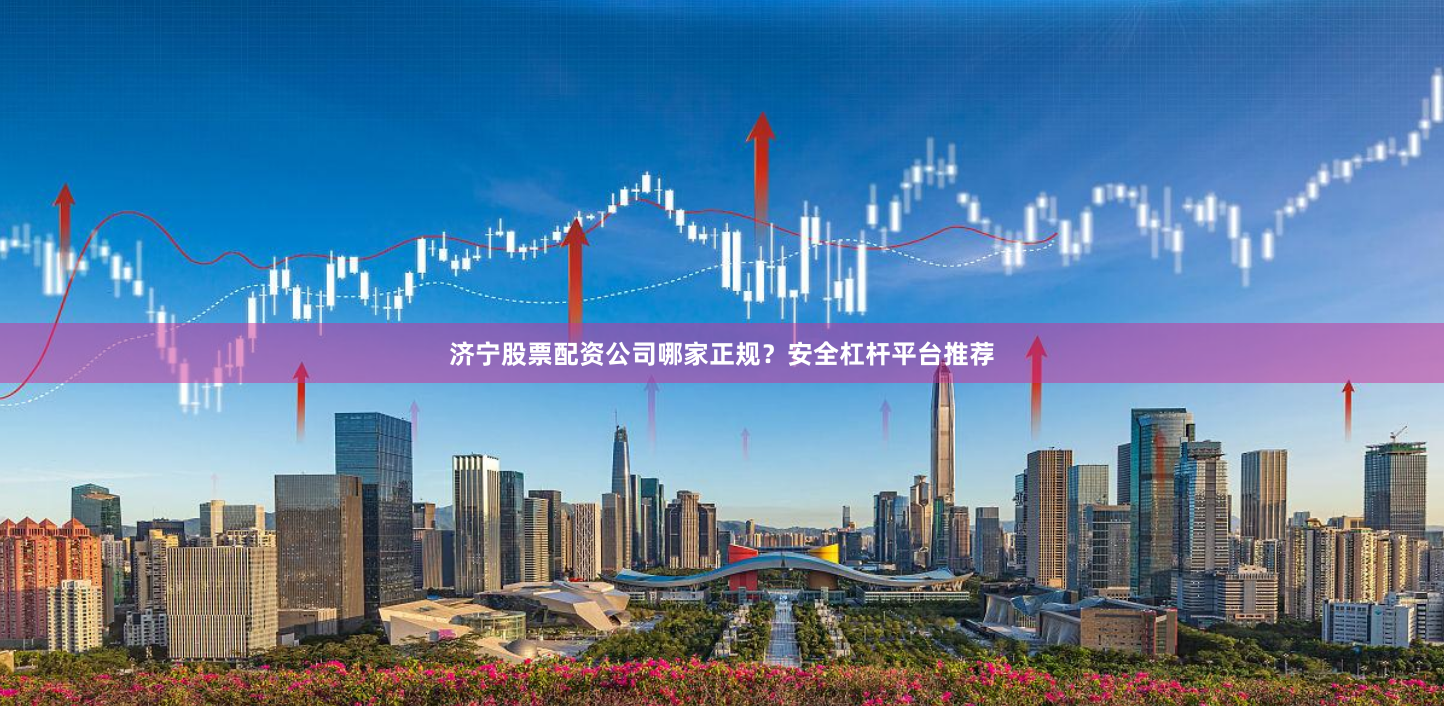 济宁股票配资公司哪家正规？安全杠杆平台推荐